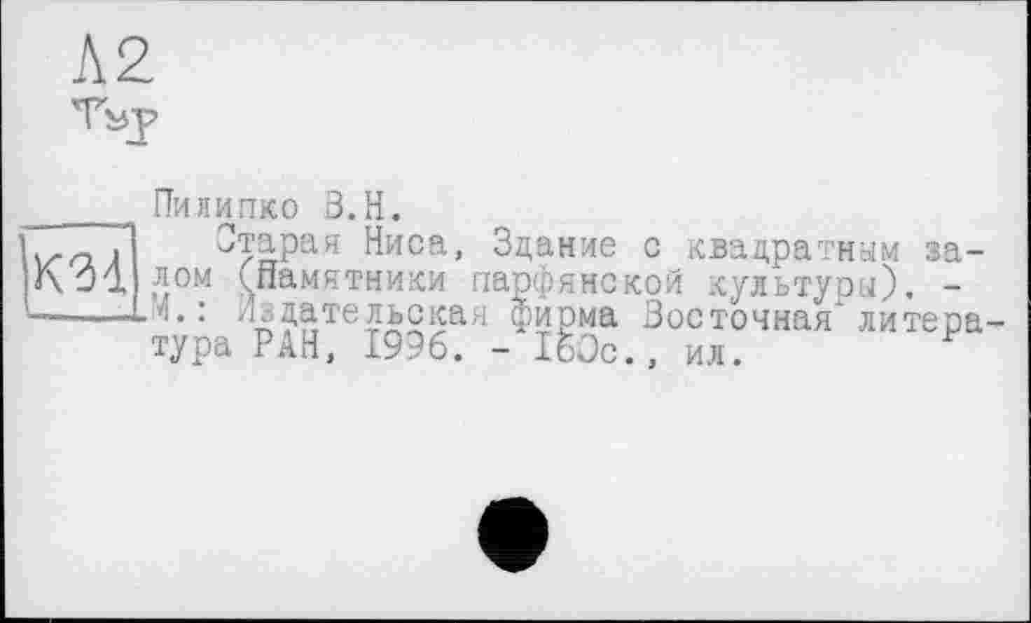 ﻿Пи липко З.Н.
V/" «О J	imuu, ицдплс Л, .DU. цро. '- ГІ 01М öd
«xj7! лом (.памятники парфянской культури). -—----14.: Издательская фирма Восточная* литер
ПтараЯ-Ниса, Здание с квадратным за-
''1А:??,тей215ая ФиРма Восточная* литература РАН, 1996. - 160с., ил.